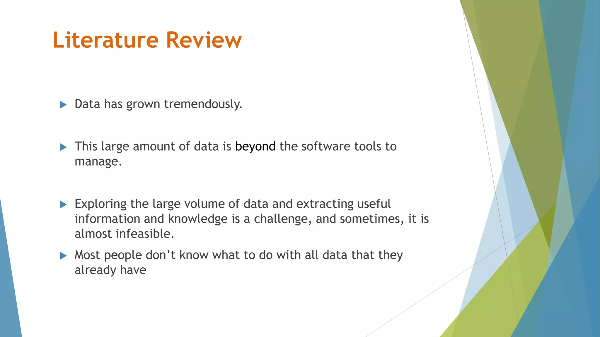 Literature Review
 Data has grown tremendously.
 This large amount of data is beyond the software tools to
manage.
 Exploring the large volume of data and extracting useful
information and knowledge is a challenge, and sometimes, it is
almost infeasible.
 Most people don’t know what to do with all data that they
already have
 