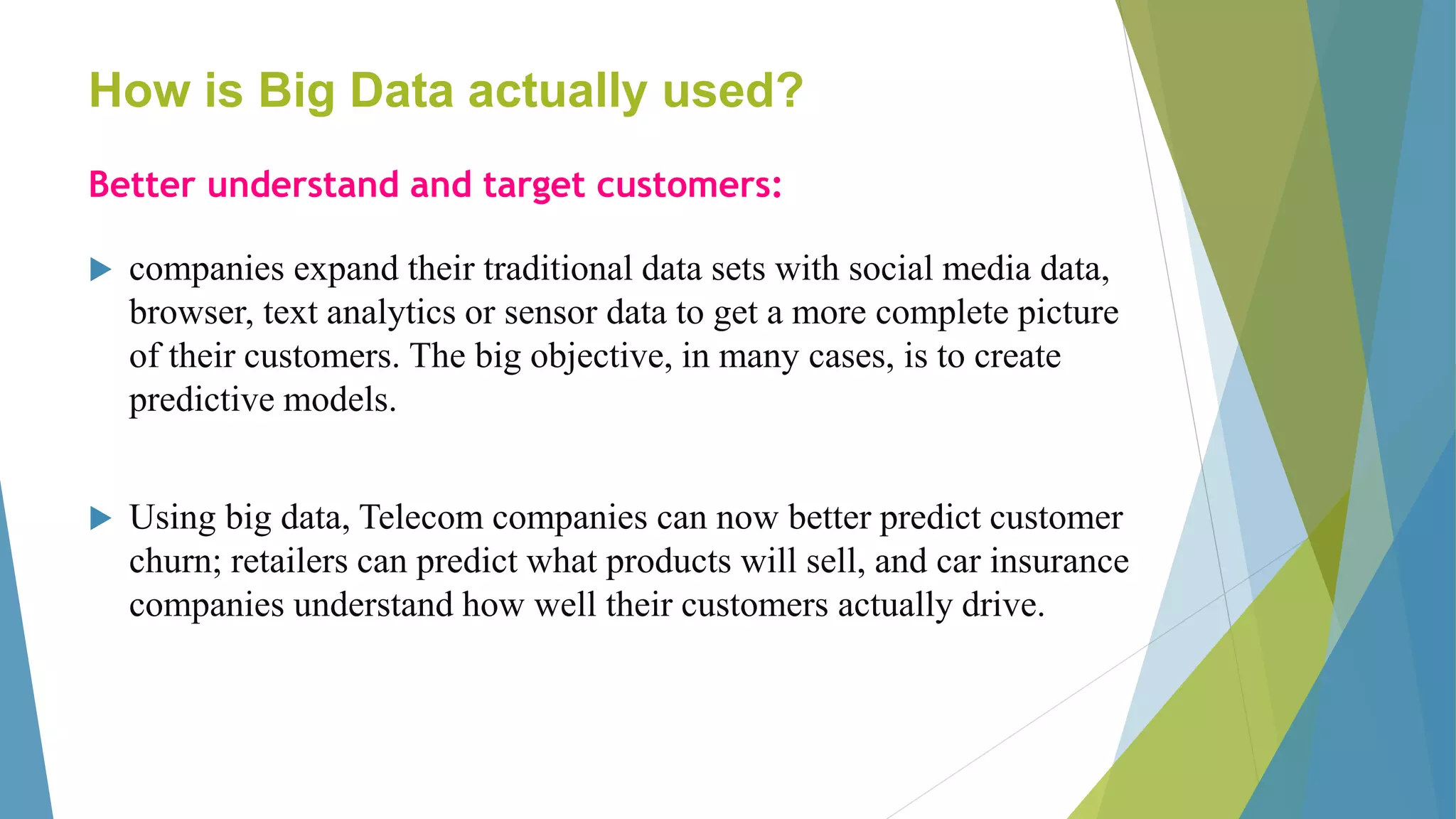 How is Big Data actually used?
Better understand and target customers:
 companies expand their traditional data sets with social media data,
browser, text analytics or sensor data to get a more complete picture
of their customers. The big objective, in many cases, is to create
predictive models.
 Using big data, Telecom companies can now better predict customer
churn; retailers can predict what products will sell, and car insurance
companies understand how well their customers actually drive.
 