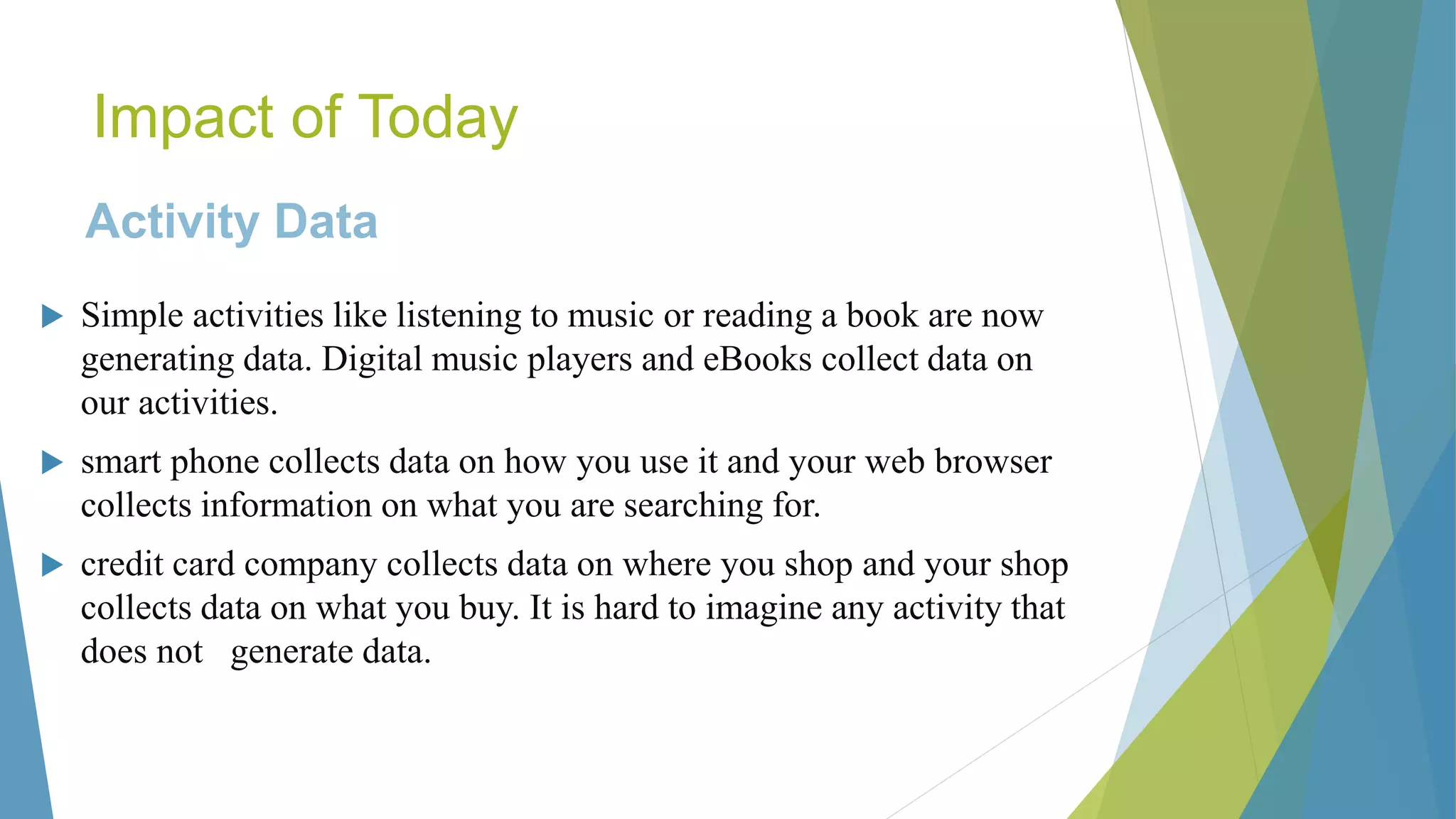 Impact of Today
Activity Data
 Simple activities like listening to music or reading a book are now
generating data. Digital music players and eBooks collect data on
our activities.
 smart phone collects data on how you use it and your web browser
collects information on what you are searching for.
 credit card company collects data on where you shop and your shop
collects data on what you buy. It is hard to imagine any activity that
does not generate data.
 