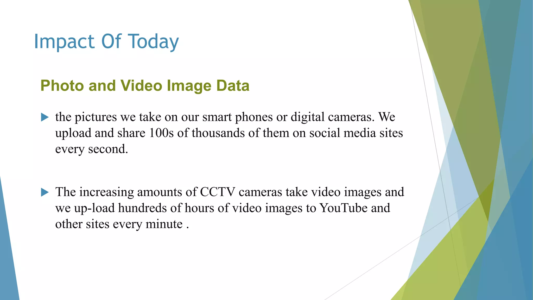 Impact Of Today
Photo and Video Image Data
 the pictures we take on our smart phones or digital cameras. We
upload and share 100s of thousands of them on social media sites
every second.
 The increasing amounts of CCTV cameras take video images and
we up-load hundreds of hours of video images to YouTube and
other sites every minute .
 