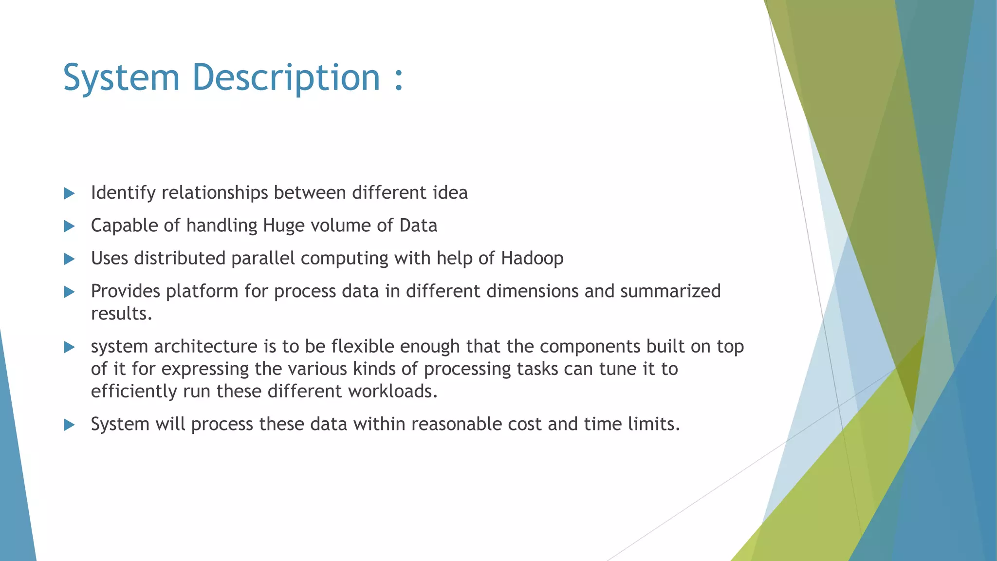 System Description :
 Identify relationships between different idea
 Capable of handling Huge volume of Data
 Uses distributed parallel computing with help of Hadoop
 Provides platform for process data in different dimensions and summarized
results.
 system architecture is to be flexible enough that the components built on top
of it for expressing the various kinds of processing tasks can tune it to
efficiently run these different workloads.
 System will process these data within reasonable cost and time limits.
 