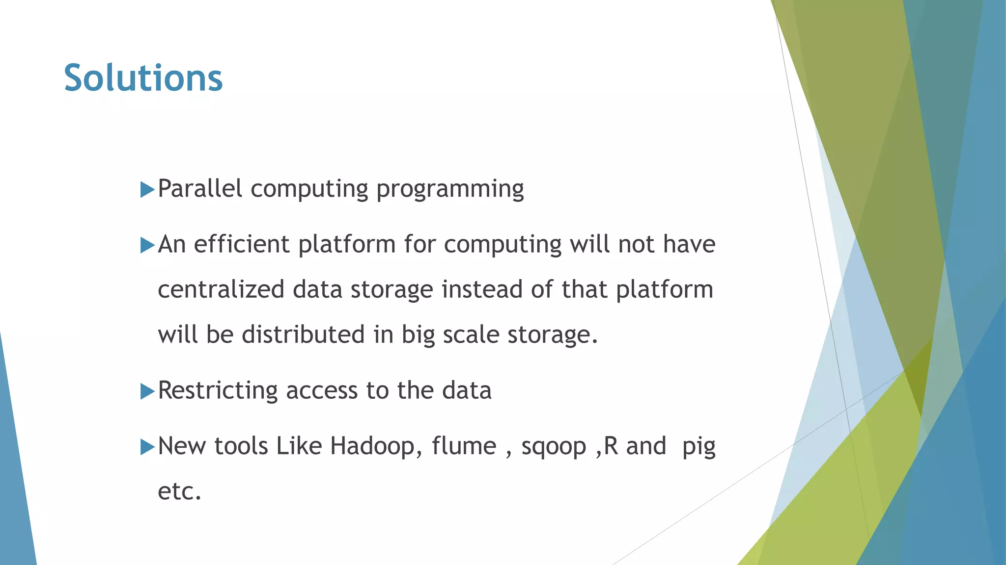 Solutions
Parallel computing programming
An efficient platform for computing will not have
centralized data storage instead of that platform
will be distributed in big scale storage.
Restricting access to the data
New tools Like Hadoop, flume , sqoop ,R and pig
etc.
 