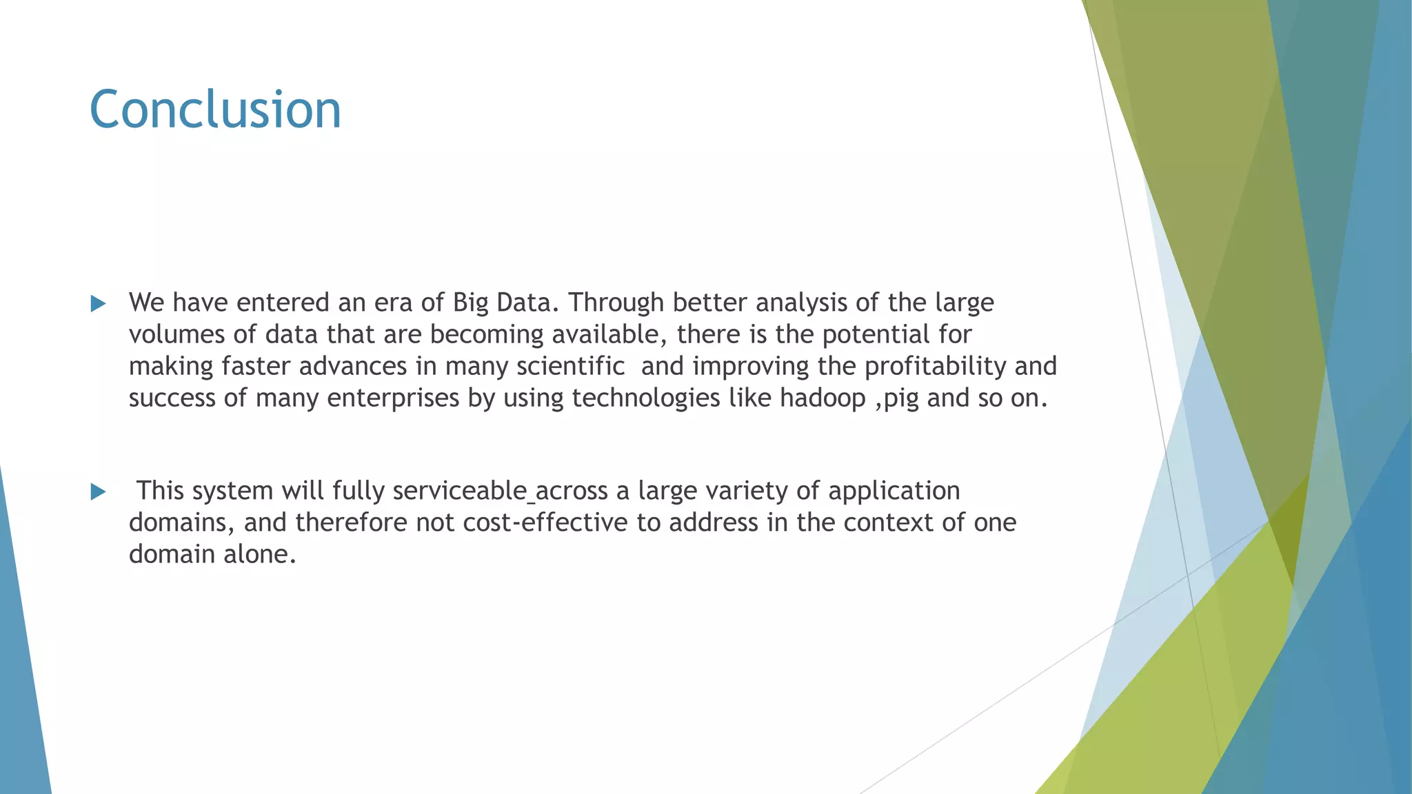 Conclusion
 We have entered an era of Big Data. Through better analysis of the large
volumes of data that are becoming available, there is the potential for
making faster advances in many scientific and improving the profitability and
success of many enterprises by using technologies like hadoop ,pig and so on.
 This system will fully serviceable across a large variety of application
domains, and therefore not cost-effective to address in the context of one
domain alone.
 