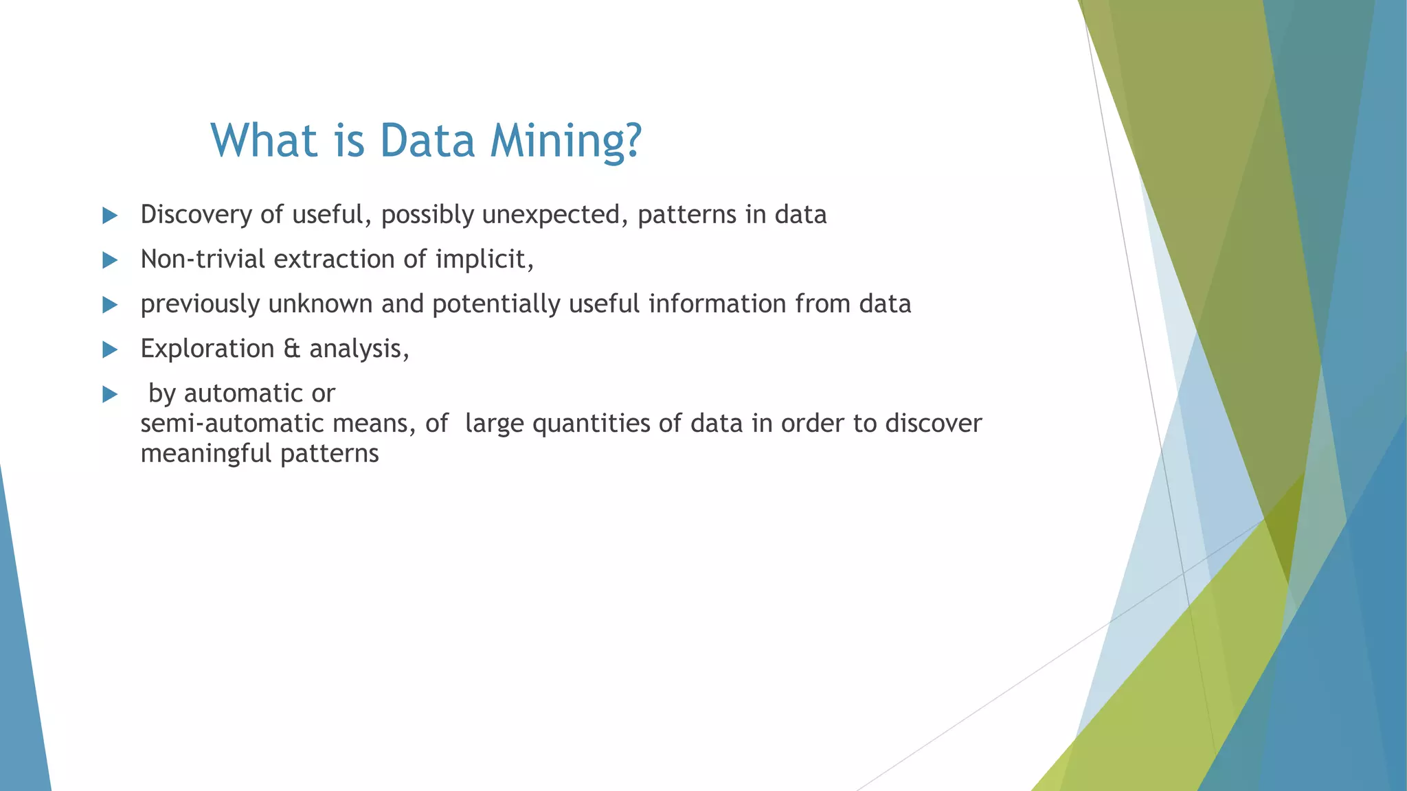 What is Data Mining?
 Discovery of useful, possibly unexpected, patterns in data
 Non-trivial extraction of implicit,
 previously unknown and potentially useful information from data
 Exploration & analysis,
 by automatic or
semi-automatic means, of large quantities of data in order to discover
meaningful patterns
 