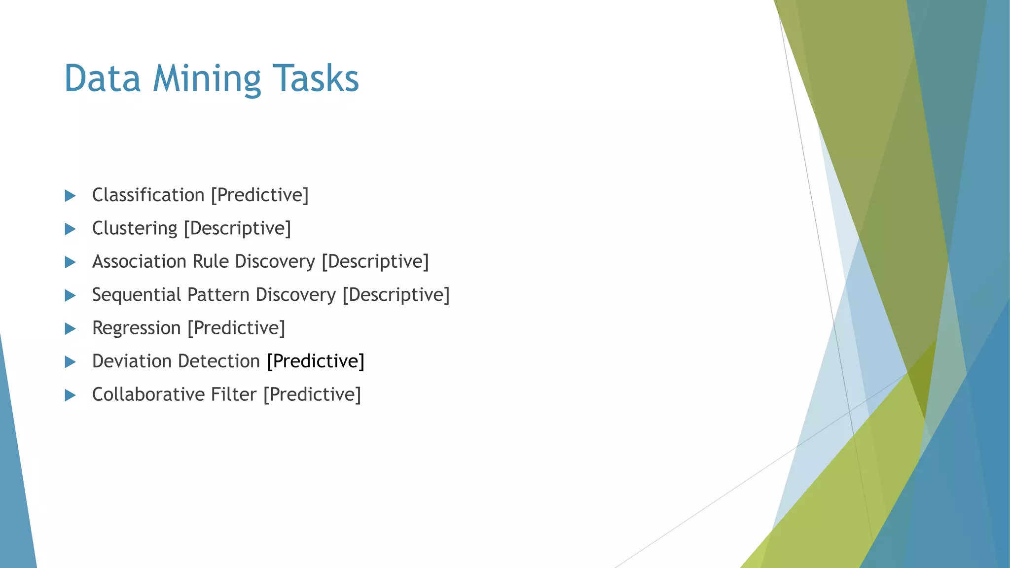 Data Mining Tasks
 Classification [Predictive]
 Clustering [Descriptive]
 Association Rule Discovery [Descriptive]
 Sequential Pattern Discovery [Descriptive]
 Regression [Predictive]
 Deviation Detection [Predictive]
 Collaborative Filter [Predictive]
 