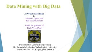 Data Mining with Big Data
A Project Dissertation
By
Sandip B. Tipayle Patil
Roll No.: MT2013216
Under the guidance of
Prof. Y. N. Patil
Department of Computer Engineering,
Dr. Babasaheb Ambedkar Technological University,
Lonere - 402103, Dist. Raigad, (M.S.) INDIA.
 