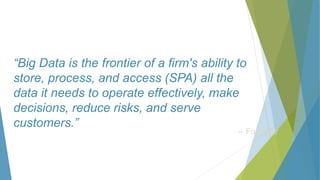 “Big Data is the frontier of a firm's ability to
store, process, and access (SPA) all the
data it needs to operate effectively, make
decisions, reduce risks, and serve
customers.”
-- Forrester
 