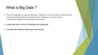 What is Big Data ?
 The term Big data is used to describe a massive volume of both structured and
unstructured data that is so large that it's difficult to process using
traditional database and software techniques
 Large data sets in terms of terabytes and petabytes
 Complex with different data types and formats
 