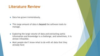 Literature Review
 Data has grown tremendously.
 This large amount of data is beyond the software tools to
manage.
 Exploring the large volume of data and extracting useful
information and knowledge is a challenge, and sometimes, it is
almost infeasible.
 Most people don’t know what to do with all data that they
already have
 