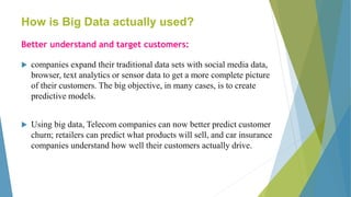 How is Big Data actually used?
Better understand and target customers:
 companies expand their traditional data sets with social media data,
browser, text analytics or sensor data to get a more complete picture
of their customers. The big objective, in many cases, is to create
predictive models.
 Using big data, Telecom companies can now better predict customer
churn; retailers can predict what products will sell, and car insurance
companies understand how well their customers actually drive.
 