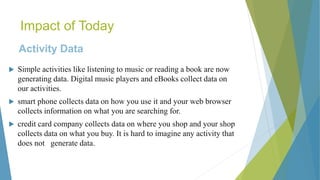 Impact of Today
Activity Data
 Simple activities like listening to music or reading a book are now
generating data. Digital music players and eBooks collect data on
our activities.
 smart phone collects data on how you use it and your web browser
collects information on what you are searching for.
 credit card company collects data on where you shop and your shop
collects data on what you buy. It is hard to imagine any activity that
does not generate data.
 