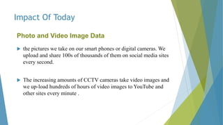 Impact Of Today
Photo and Video Image Data
 the pictures we take on our smart phones or digital cameras. We
upload and share 100s of thousands of them on social media sites
every second.
 The increasing amounts of CCTV cameras take video images and
we up-load hundreds of hours of video images to YouTube and
other sites every minute .
 
