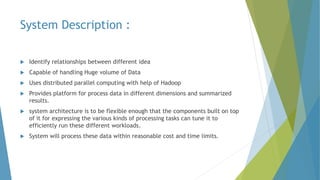 System Description :
 Identify relationships between different idea
 Capable of handling Huge volume of Data
 Uses distributed parallel computing with help of Hadoop
 Provides platform for process data in different dimensions and summarized
results.
 system architecture is to be flexible enough that the components built on top
of it for expressing the various kinds of processing tasks can tune it to
efficiently run these different workloads.
 System will process these data within reasonable cost and time limits.
 