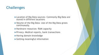 Challenges
Location of Big Data sources- Commonly Big Data are
stored in different locations
Volume of the Big Data- size of the Big Data grows
continuously.
Hardware resources- RAM capacity
Privacy- Medical reports, bank transactions
Having domain knowledge
Getting meaningful information
 