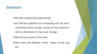 Solutions
Parallel computing programming
An efficient platform for computing will not have
centralized data storage instead of that platform
will be distributed in big scale storage.
Restricting access to the data
New tools Like Hadoop, flume , sqoop ,R and pig
etc.
 