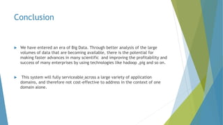 Conclusion
 We have entered an era of Big Data. Through better analysis of the large
volumes of data that are becoming available, there is the potential for
making faster advances in many scientific and improving the profitability and
success of many enterprises by using technologies like hadoop ,pig and so on.
 This system will fully serviceable across a large variety of application
domains, and therefore not cost-effective to address in the context of one
domain alone.
 