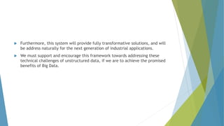 Furthermore, this system will provide fully transformative solutions, and will
be address naturally for the next generation of industrial applications.
 We must support and encourage this framework towards addressing these
technical challenges of unstructured data, if we are to achieve the promised
benefits of Big Data.
 