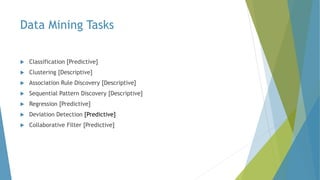 Data Mining Tasks
 Classification [Predictive]
 Clustering [Descriptive]
 Association Rule Discovery [Descriptive]
 Sequential Pattern Discovery [Descriptive]
 Regression [Predictive]
 Deviation Detection [Predictive]
 Collaborative Filter [Predictive]
 