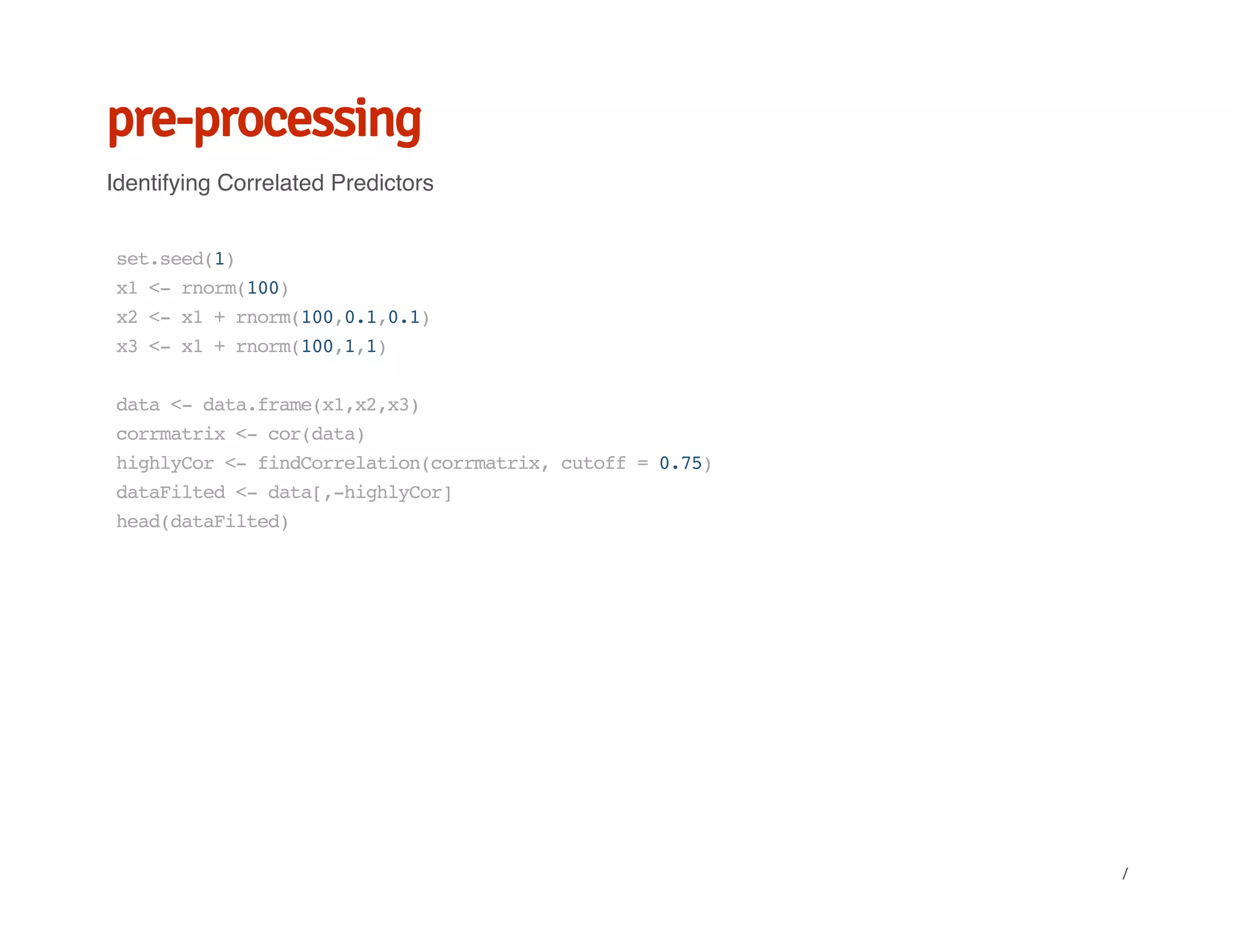 pre-processing
Identifying Correlated Predictors
set.seed(1)
x1<-rnorm(100)
x2<-x1+rnorm(100,0.1,0.1)
x3<-x1+rnorm(100,1,1)
data<-data.frame(x1,x2,x3)
corrmatrix<-cor(data)
highlyCor<-findCorrelation(corrmatrix,cutoff=0.75)
dataFilted<-data[,-highlyCor]
head(dataFilted)
/
 