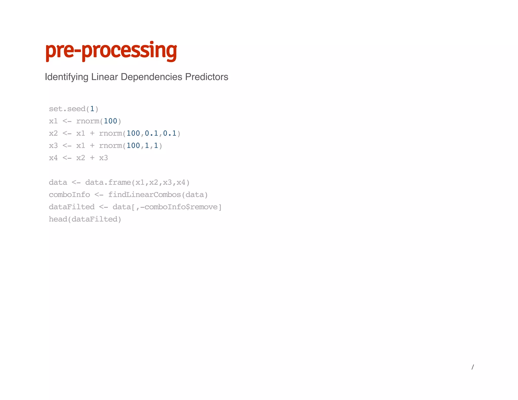 pre-processing
Identifying Linear Dependencies Predictors
set.seed(1)
x1<-rnorm(100)
x2<-x1+rnorm(100,0.1,0.1)
x3<-x1+rnorm(100,1,1)
x4<-x2+x3
data<-data.frame(x1,x2,x3,x4)
comboInfo<-findLinearCombos(data)
dataFilted<-data[,-comboInfo$remove]
head(dataFilted)
/
 