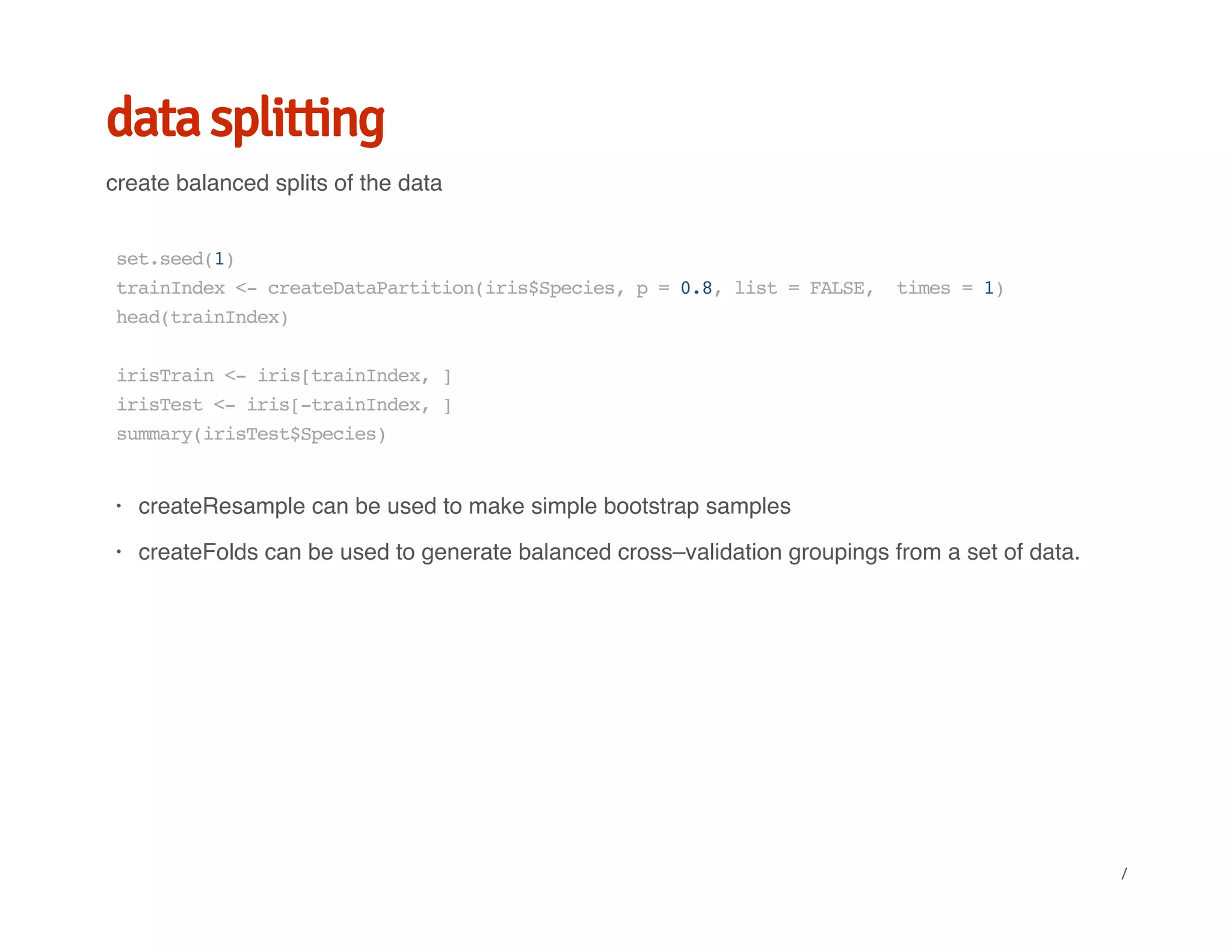 data splitting
create balanced splits of the data
set.seed(1)
trainIndex<-createDataPartition(iris$Species,p=0.8,list=FALSE, times=1)
head(trainIndex)
irisTrain<-iris[trainIndex,]
irisTest<-iris[-trainIndex,]
summary(irisTest$Species)
createResample can be used to make simple bootstrap samples
createFolds can be used to generate balanced cross–validation groupings from a set of data.
·
·
/
 