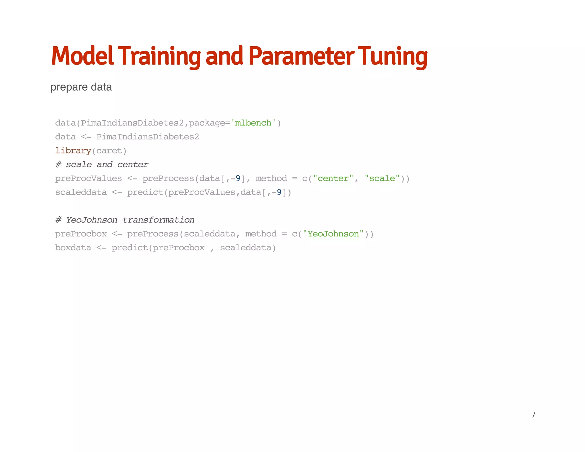 Model Training and Parameter Tuning
prepare data
data(PimaIndiansDiabetes2,package='mlbench')
data<-PimaIndiansDiabetes2
library(caret)
#scaleandcenter
preProcValues<-preProcess(data[,-9],method=c("center","scale"))
scaleddata<-predict(preProcValues,data[,-9])
#YeoJohnsontransformation
preProcbox<-preProcess(scaleddata,method=c("YeoJohnson"))
boxdata<-predict(preProcbox,scaleddata)
/
 