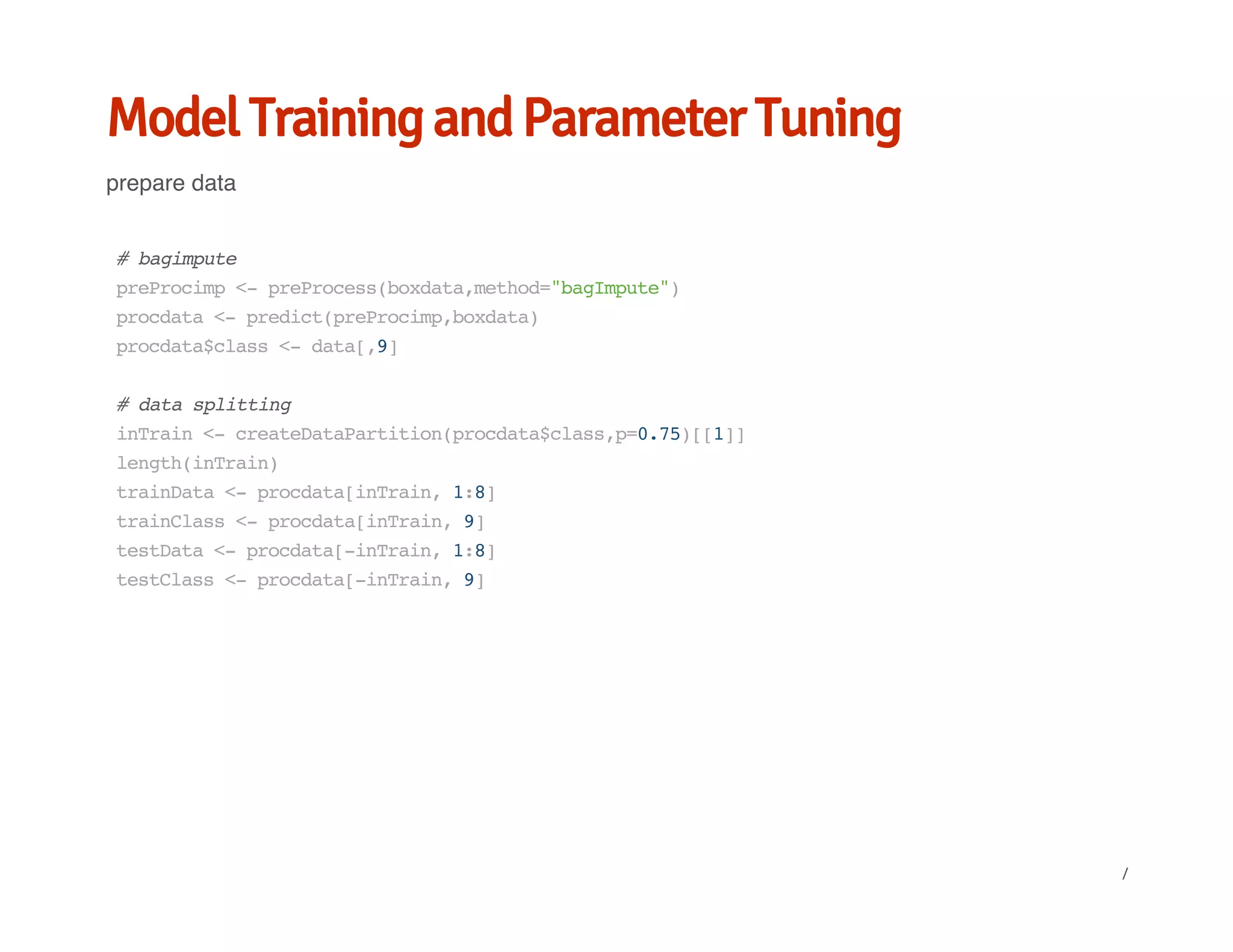 Model Training and Parameter Tuning
prepare data
#bagimpute
preProcimp<-preProcess(boxdata,method="bagImpute")
procdata<-predict(preProcimp,boxdata)
procdata$class<-data[,9]
#datasplitting
inTrain<-createDataPartition(procdata$class,p=0.75)[[1]]
length(inTrain)
trainData<-procdata[inTrain,1:8]
trainClass<-procdata[inTrain,9]
testData<-procdata[-inTrain,1:8]
testClass<-procdata[-inTrain,9]
/
 