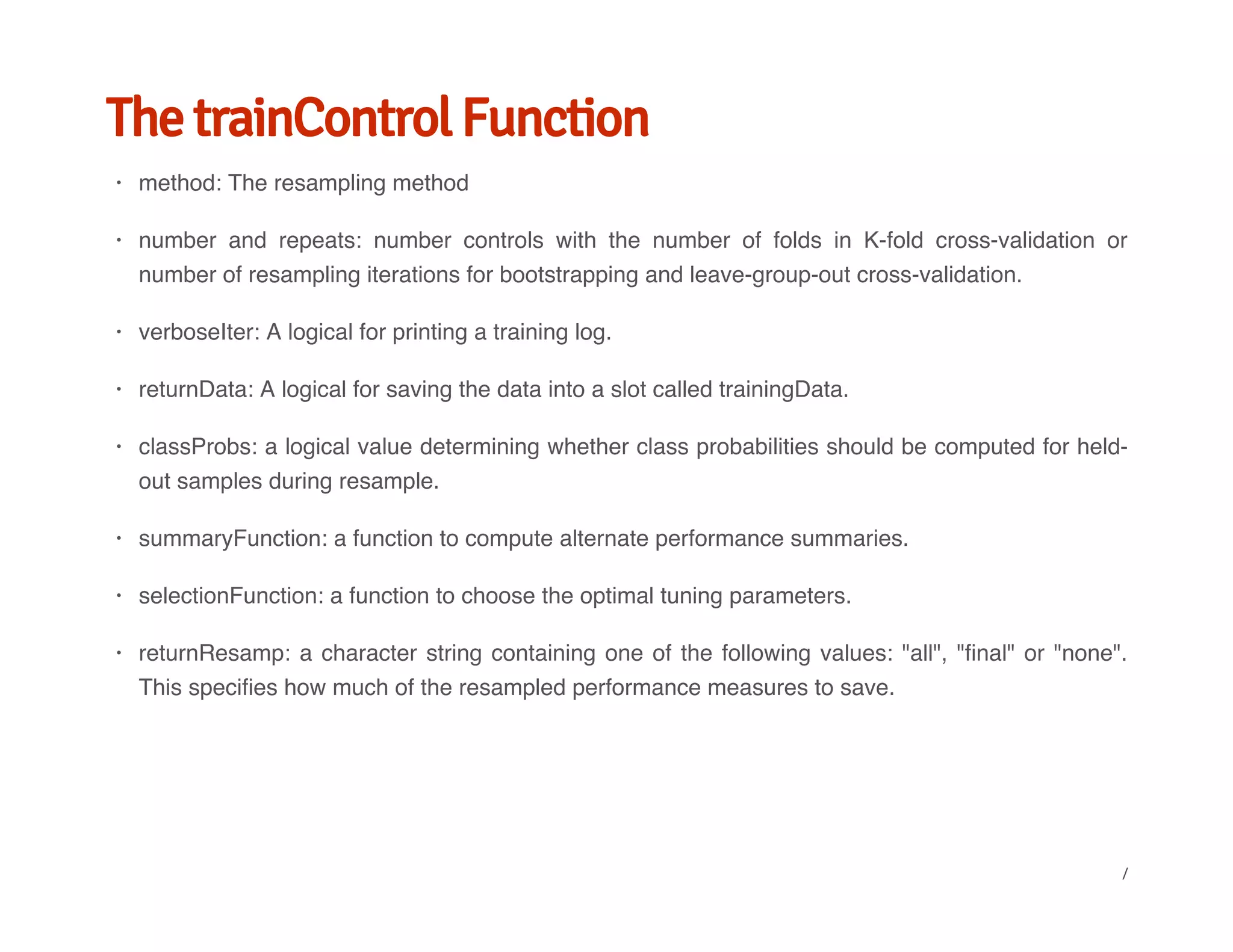 The trainControl Function
method: The resampling method
number and repeats: number controls with the number of folds in K-fold cross-validation or
number of resampling iterations for bootstrapping and leave-group-out cross-validation.
verboseIter: A logical for printing a training log.
returnData: A logical for saving the data into a slot called trainingData.
classProbs: a logical value determining whether class probabilities should be computed for held-
out samples during resample.
summaryFunction: a function to compute alternate performance summaries.
selectionFunction: a function to choose the optimal tuning parameters.
returnResamp: a character string containing one of the following values: "all", "final" or "none".
This specifies how much of the resampled performance measures to save.
·
·
·
·
·
·
·
·
/
 