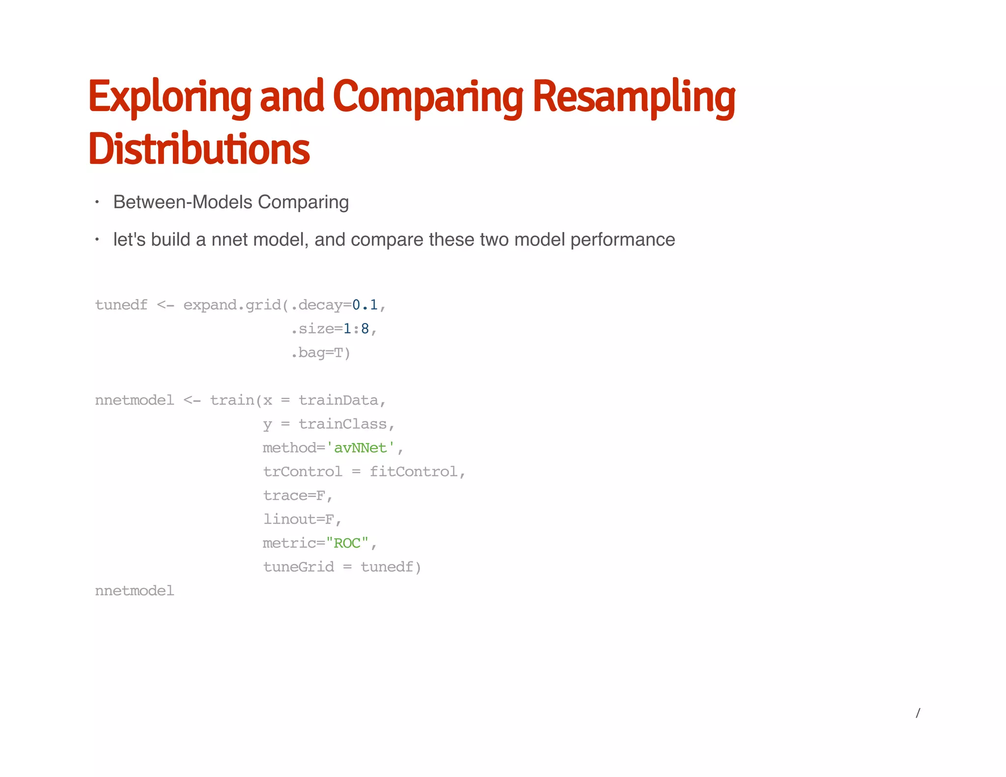 Exploring and Comparing Resampling
Distributions
Between-Models Comparing
let's build a nnet model, and compare these two model performance
·
·
tunedf<-expand.grid(.decay=0.1,
.size=1:8,
.bag=T)
nnetmodel<-train(x=trainData,
y=trainClass,
method='avNNet',
trControl=fitControl,
trace=F,
linout=F,
metric="ROC",
tuneGrid=tunedf)
nnetmodel
/
 