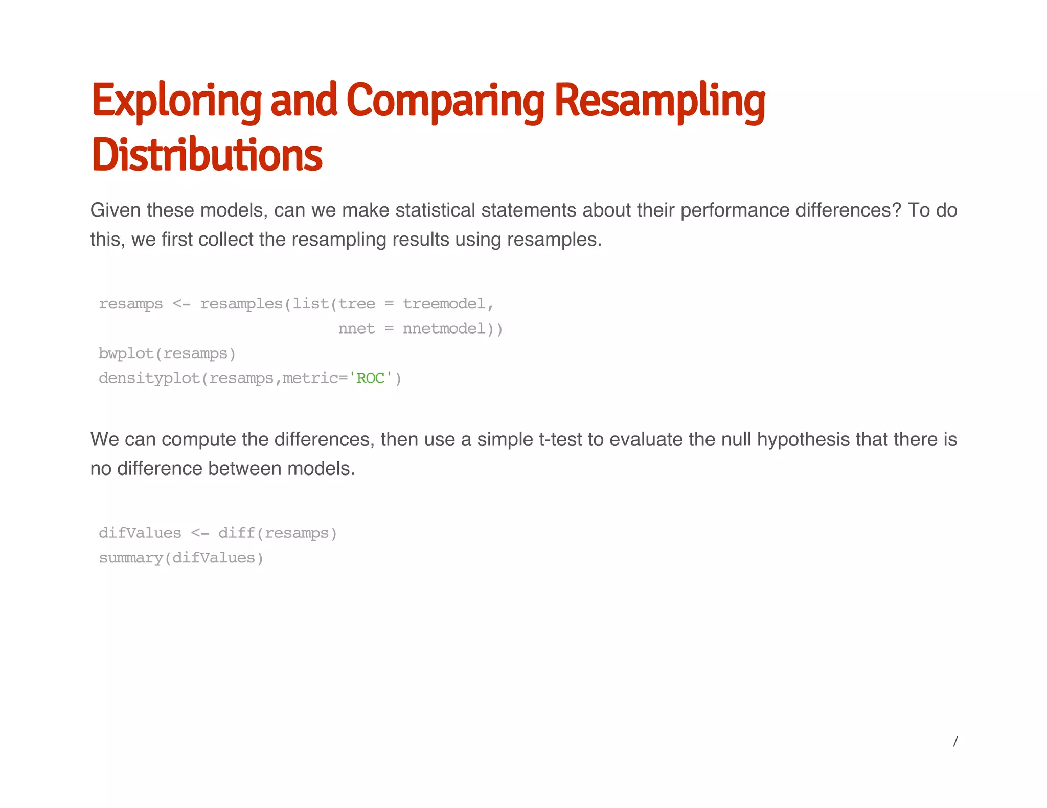 Exploring and Comparing Resampling
Distributions
Given these models, can we make statistical statements about their performance differences? To do
this, we first collect the resampling results using resamples.
We can compute the differences, then use a simple t-test to evaluate the null hypothesis that there is
no difference between models.
resamps<-resamples(list(tree=treemodel,
nnet=nnetmodel))
bwplot(resamps)
densityplot(resamps,metric='ROC')
difValues<-diff(resamps)
summary(difValues)
/
 