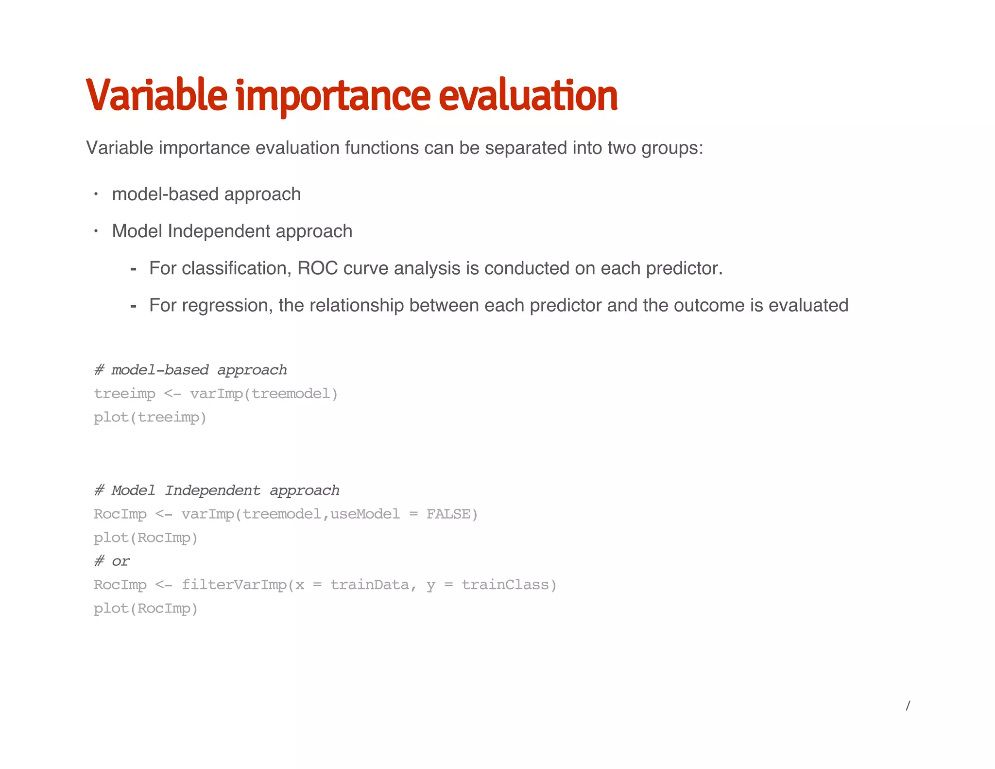 Variable importance evaluation
Variable importance evaluation functions can be separated into two groups:
model-based approach
Model Independent approach
·
·
For classification, ROC curve analysis is conducted on each predictor.
For regression, the relationship between each predictor and the outcome is evaluated
-
-
#model-basedapproach
treeimp<-varImp(treemodel)
plot(treeimp)
#ModelIndependentapproach
RocImp<-varImp(treemodel,useModel=FALSE)
plot(RocImp)
#or
RocImp<-filterVarImp(x=trainData,y=trainClass)
plot(RocImp)
/
 