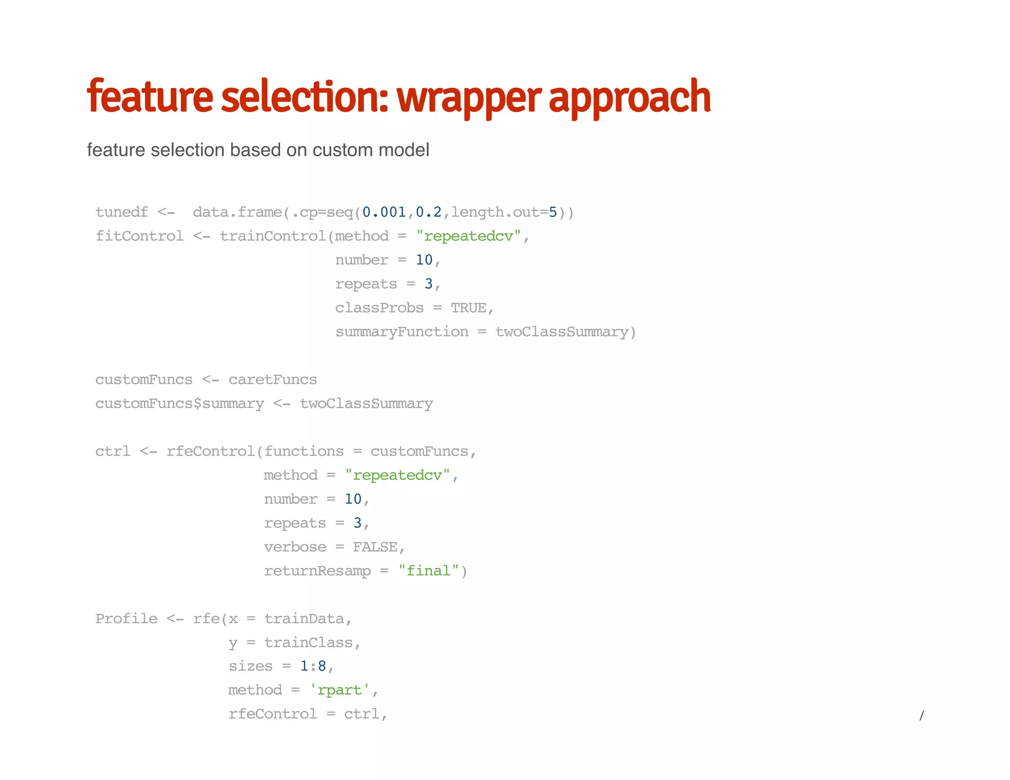 feature selection: wrapper approach
feature selection based on custom model
tunedf<- data.frame(.cp=seq(0.001,0.2,length.out=5))
fitControl<-trainControl(method="repeatedcv",
number=10,
repeats=3,
classProbs=TRUE,
summaryFunction=twoClassSummary)
customFuncs<-caretFuncs
customFuncs$summary<-twoClassSummary
ctrl<-rfeControl(functions=customFuncs,
method="repeatedcv",
number=10,
repeats=3,
verbose=FALSE,
returnResamp="final")
Profile<-rfe(x=trainData,
y=trainClass,
sizes=1:8,
method='rpart',
rfeControl=ctrl, /
 