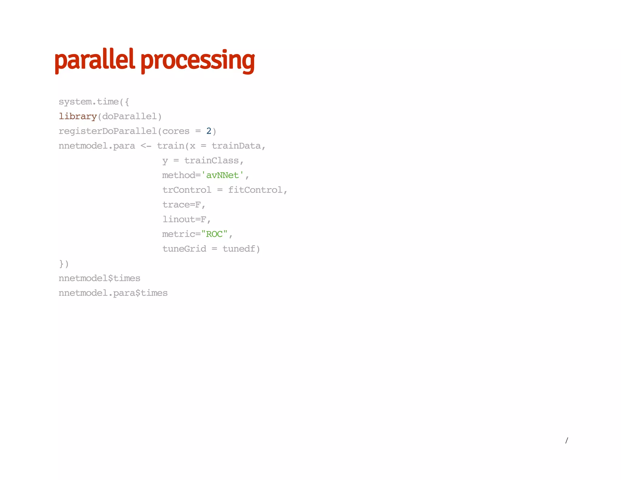 parallel processing
system.time({
library(doParallel)
registerDoParallel(cores=2)
nnetmodel.para<-train(x=trainData,
y=trainClass,
method='avNNet',
trControl=fitControl,
trace=F,
linout=F,
metric="ROC",
tuneGrid=tunedf)
})
nnetmodel$times
nnetmodel.para$times
/
 