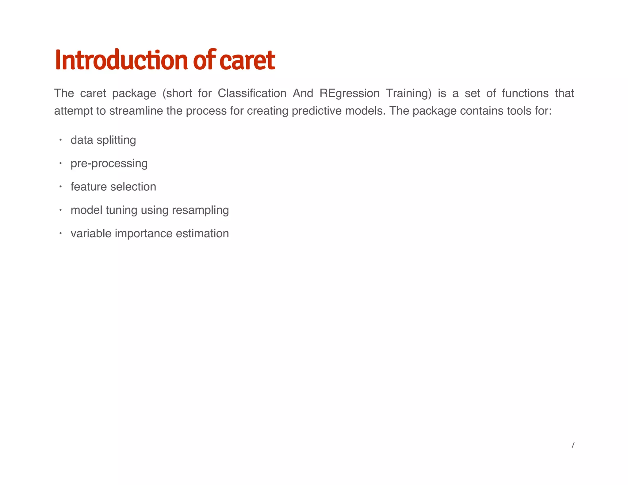 Introduction of caret
The caret package (short for Classification And REgression Training) is a set of functions that
attempt to streamline the process for creating predictive models. The package contains tools for:
data splitting
pre-processing
feature selection
model tuning using resampling
variable importance estimation
·
·
·
·
·
/
 