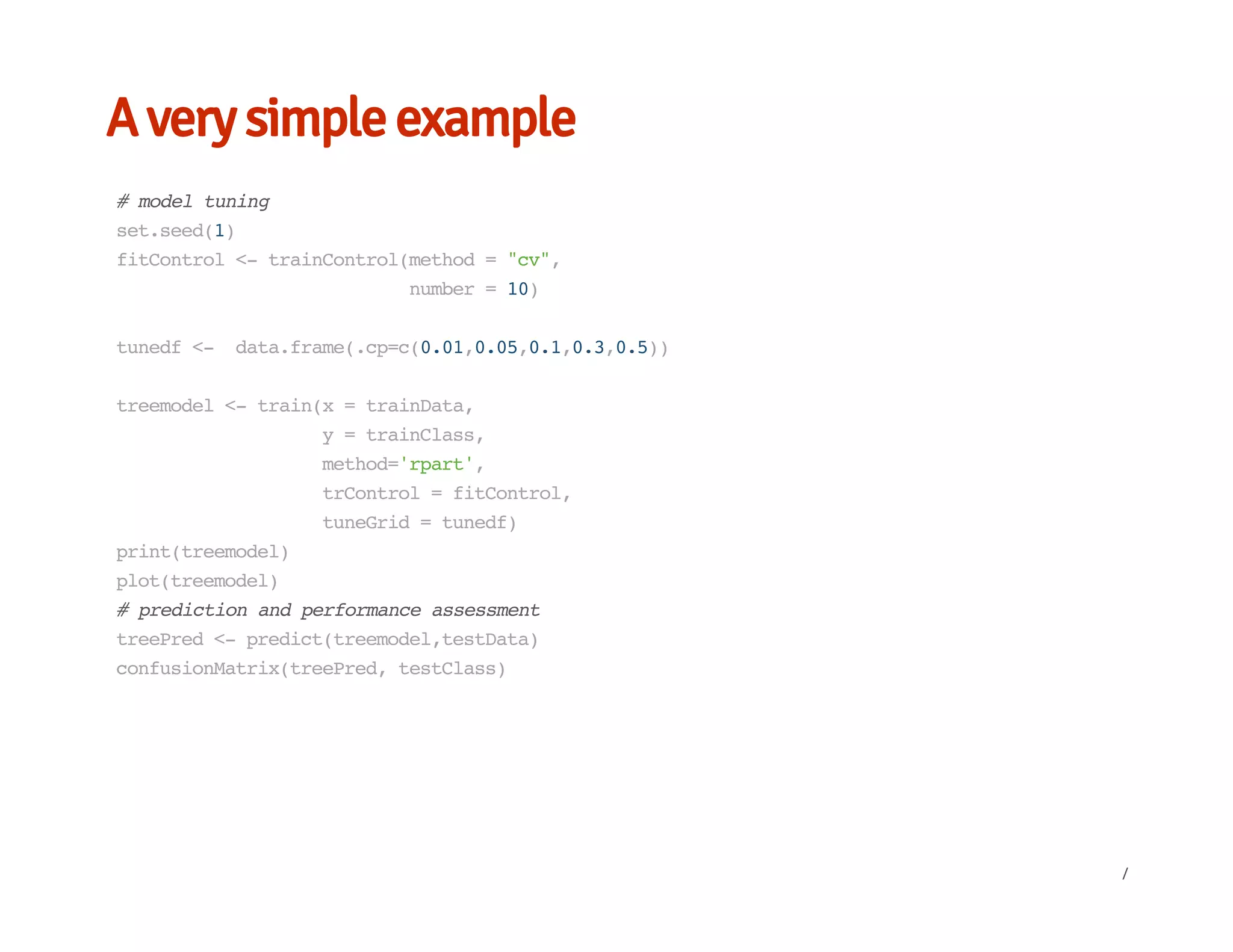 A very simple example
#modeltuning
set.seed(1)
fitControl<-trainControl(method="cv",
number=10)
tunedf<- data.frame(.cp=c(0.01,0.05,0.1,0.3,0.5))
treemodel<-train(x=trainData,
y=trainClass,
method='rpart',
trControl=fitControl,
tuneGrid=tunedf)
print(treemodel)
plot(treemodel)
#predictionandperformanceassessment
treePred<-predict(treemodel,testData)
confusionMatrix(treePred,testClass)
/
 