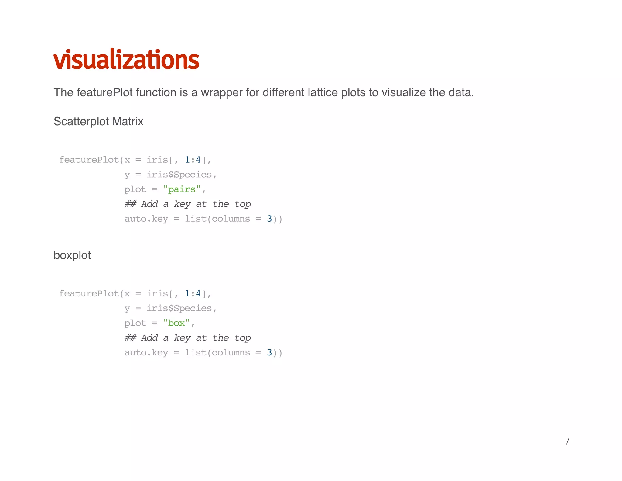 visualizations
The featurePlot function is a wrapper for different lattice plots to visualize the data.
Scatterplot Matrix
boxplot
featurePlot(x=iris[,1:4],
y=iris$Species,
plot="pairs",
##Addakeyatthetop
auto.key=list(columns=3))
featurePlot(x=iris[,1:4],
y=iris$Species,
plot="box",
##Addakeyatthetop
auto.key=list(columns=3))
/
 