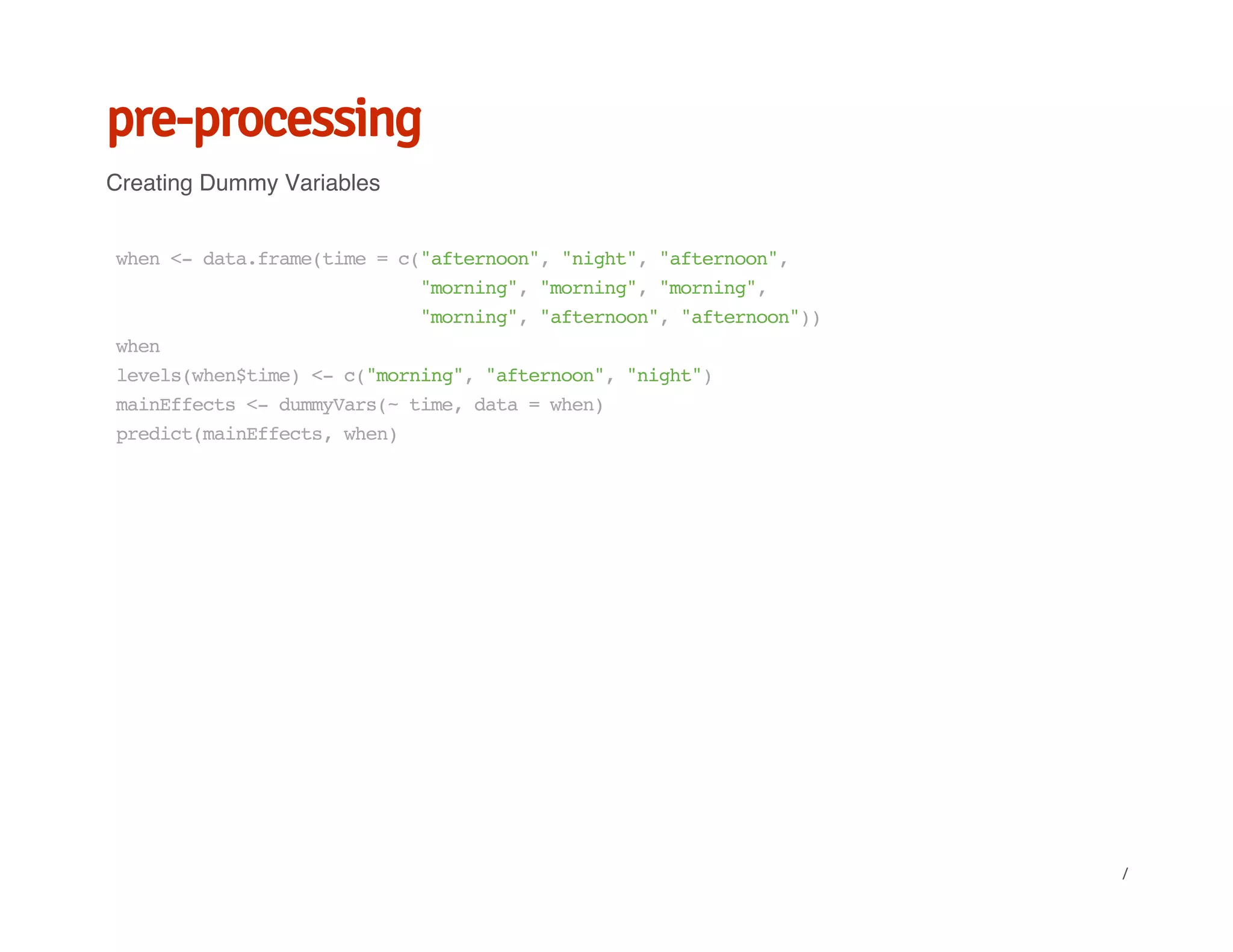 pre-processing
Creating Dummy Variables
when<-data.frame(time=c("afternoon","night","afternoon",
"morning","morning","morning",
"morning","afternoon","afternoon"))
when
levels(when$time)<-c("morning","afternoon","night")
mainEffects<-dummyVars(~time,data=when)
predict(mainEffects,when)
/
 