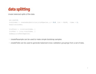 data splitting
create balanced splits of the data
set.seed(1)
trainIndex<-createDataPartition(iris$Species,p=0.8,list=FALSE, times=1)
head(trainIndex)
irisTrain<-iris[trainIndex,]
irisTest<-iris[-trainIndex,]
summary(irisTest$Species)
createResample can be used to make simple bootstrap samples
createFolds can be used to generate balanced cross–validation groupings from a set of data.
·
·
/
 