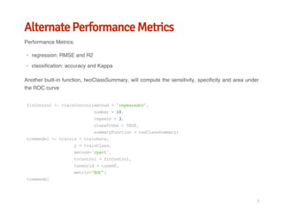 Alternate Performance Metrics
Performance Metrics:
Another built-in function, twoClassSummary, will compute the sensitivity, specificity and area under
the ROC curve
regression: RMSE and R2
classification: accuracy and Kappa
·
·
fitControl<-trainControl(method="repeatedcv",
number=10,
repeats=3,
classProbs=TRUE,
summaryFunction=twoClassSummary)
treemodel<-train(x=trainData,
y=trainClass,
method='rpart',
trControl=fitControl,
tuneGrid=tunedf,
metric="ROC")
treemodel
/
 