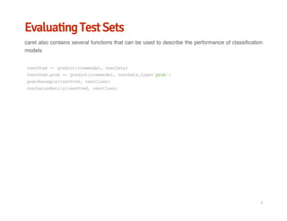 Evaluating Test Sets
caret also contains several functions that can be used to describe the performance of classification
models
testPred<-predict(treemodel,testData)
testPred.prob<-predict(treemodel,testData,type='prob')
postResample(testPred,testClass)
confusionMatrix(testPred,testClass)
/
 