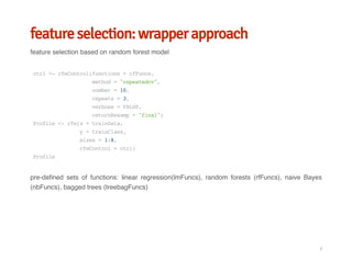 feature selection: wrapper approach
feature selection based on random forest model
pre-defined sets of functions: linear regression(lmFuncs), random forests (rfFuncs), naive Bayes
(nbFuncs), bagged trees (treebagFuncs)
ctrl<-rfeControl(functions=rfFuncs,
method="repeatedcv",
number=10,
repeats=3,
verbose=FALSE,
returnResamp="final")
Profile<-rfe(x=trainData,
y=trainClass,
sizes=1:8,
rfeControl=ctrl)
Profile
/
 