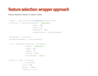 feature selection: wrapper approach
feature selection based on custom model
tunedf<- data.frame(.cp=seq(0.001,0.2,length.out=5))
fitControl<-trainControl(method="repeatedcv",
number=10,
repeats=3,
classProbs=TRUE,
summaryFunction=twoClassSummary)
customFuncs<-caretFuncs
customFuncs$summary<-twoClassSummary
ctrl<-rfeControl(functions=customFuncs,
method="repeatedcv",
number=10,
repeats=3,
verbose=FALSE,
returnResamp="final")
Profile<-rfe(x=trainData,
y=trainClass,
sizes=1:8,
method='rpart',
rfeControl=ctrl, /
 