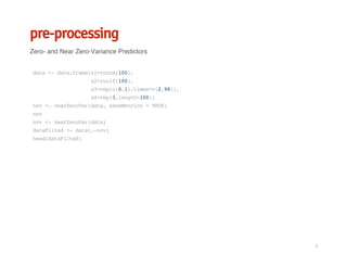 pre-processing
Zero- and Near Zero-Variance Predictors
data<-data.frame(x1=rnorm(100),
x2=runif(100),
x3=rep(c(0,1),times=c(2,98)),
x4=rep(3,length=100))
nzv<-nearZeroVar(data,saveMetrics=TRUE)
nzv
nzv<-nearZeroVar(data)
dataFilted<-data[,-nzv]
head(dataFilted)
/
 