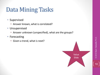 Data Mining Tasks
• Supervised
  • Answer known, what is correlated?
• Unsupervised
  • Answer unknown (unspecified), what are the groups?
• Forecasting




                                                                 © 2010 Mark Tabladillo Ph.D.
  • Given a trend, what is next?



                                                         Value
                                                         Slide

                                                                 10
 