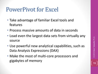 PowerPivot for Excel
• Take advantage of familiar Excel tools and
  features
• Process massive amounts of data in seconds
• Load even the largest data sets from virtually any




                                                       © 2010 Mark Tabladillo Ph.D.
  source
• Use powerful new analytical capabilities, such as
  Data Analysis Expressions (DAX)
• Make the most of multi-core processors and
  gigabytes of memory
                                                       19
 