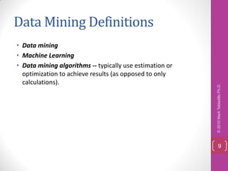 Data Mining Definitions
• Data mining
• Machine Learning
• Data mining algorithms -- typically use estimation or
  optimization to achieve results (as opposed to only
  calculations).




                                                          © 2010 Mark Tabladillo Ph.D.
                                                              9
 