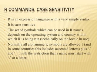 R COMMANDS, CASE SENSITIVITY
• R is an expression language with a very simple syntax
• It is case sensitive
• The set of symbols which can be used in R names
depends on the operating system and country within
which R is being run (technically on the locale in use).
• Normally all alphanumeric symbols are allowed 1 (and
in some countries this includes accented letters) plus ‘.’
and ‘_’, with the restriction that a name must start with
‘.’ or a letter,
 