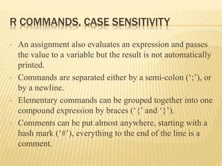 R COMMANDS, CASE SENSITIVITY
• An assignment also evaluates an expression and passes
the value to a variable but the result is not automatically
printed.
• Commands are separated either by a semi-colon (‘;’), or
by a newline.
• Elementary commands can be grouped together into one
compound expression by braces (‘{’ and ‘}’).
• Comments can be put almost anywhere, starting with a
hash mark (‘#’), everything to the end of the line is a
comment.
 