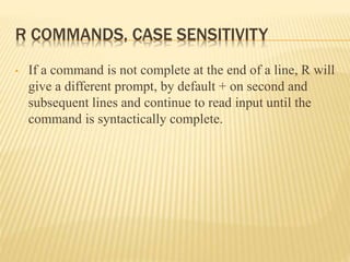R COMMANDS, CASE SENSITIVITY
• If a command is not complete at the end of a line, R will
give a different prompt, by default + on second and
subsequent lines and continue to read input until the
command is syntactically complete.
 
