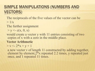 SIMPLE MANIPULATIONS (NUMBERS AND
VECTORS)
The reciprocals of the five values of the vector can be
> 1/x
The further assignment
> y <- c(x, 0, x)
would create a vector y with 11 entries consisting of two
copies of x with a zero in the middle place.
Vector Arithmetic
> v <- 2*x + y + 1
a new vector v of length 11 constructed by adding together,
element by element,2*x repeated 2.2 times, y repeated just
once, and 1 repeated 11 times.
 